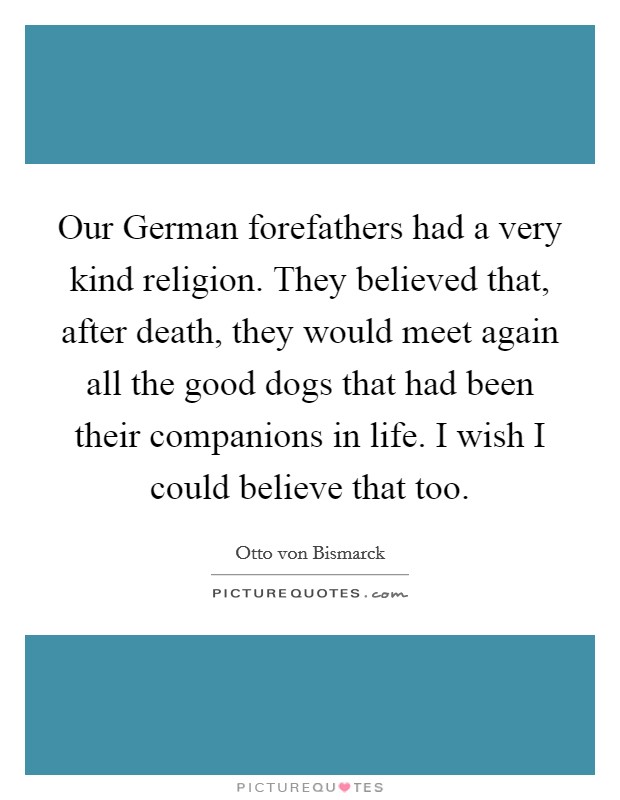 Our German forefathers had a very kind religion. They believed that, after death, they would meet again all the good dogs that had been their companions in life. I wish I could believe that too Picture Quote #1