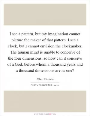 I see a pattern, but my imagination cannot picture the maker of that pattern. I see a clock, but I cannot envision the clockmaker. The human mind is unable to conceive of the four dimensions, so how can it conceive of a God, before whom a thousand years and a thousand dimensions are as one? Picture Quote #1