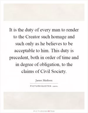 It is the duty of every man to render to the Creator such homage and such only as he believes to be acceptable to him. This duty is precedent, both in order of time and in degree of obligation, to the claims of Civil Society Picture Quote #1