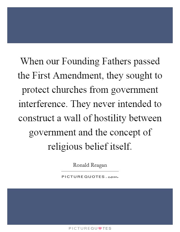 When our Founding Fathers passed the First Amendment, they sought to protect churches from government interference. They never intended to construct a wall of hostility between government and the concept of religious belief itself Picture Quote #1