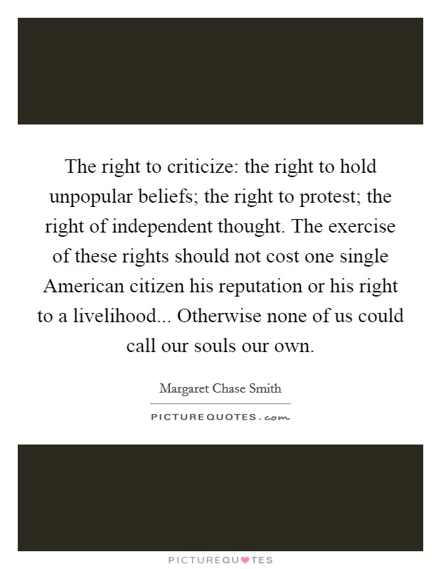 The right to criticize: the right to hold unpopular beliefs; the right to protest; the right of independent thought. The exercise of these rights should not cost one single American citizen his reputation or his right to a livelihood... Otherwise none of us could call our souls our own Picture Quote #1