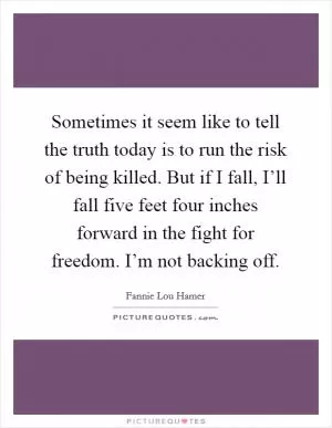 Sometimes it seem like to tell the truth today is to run the risk of being killed. But if I fall, I’ll fall five feet four inches forward in the fight for freedom. I’m not backing off Picture Quote #1