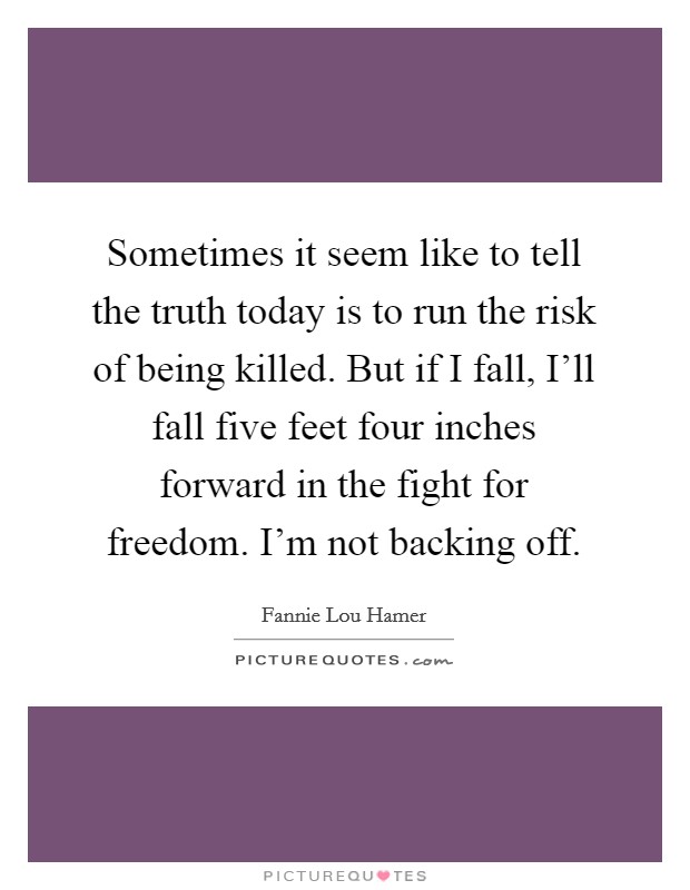 Sometimes it seem like to tell the truth today is to run the risk of being killed. But if I fall, I'll fall five feet four inches forward in the fight for freedom. I'm not backing off Picture Quote #1