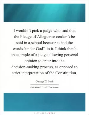 I wouldn’t pick a judge who said that the Pledge of Allegiance couldn’t be said in a school because it had the words ‘under God’’ in it. I think that’s an example of a judge allowing personal opinion to enter into the decision-making process, as opposed to strict interpretation of the Constitution Picture Quote #1