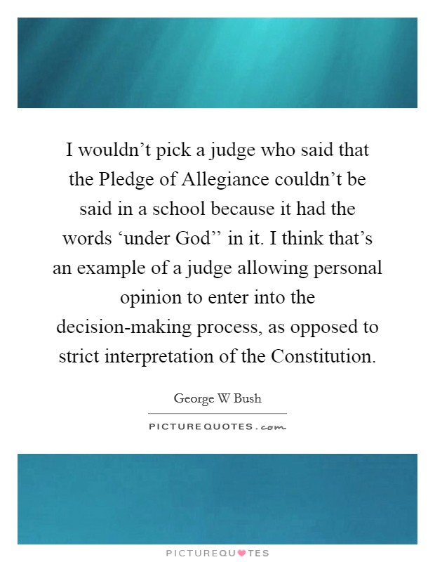 I wouldn't pick a judge who said that the Pledge of Allegiance couldn't be said in a school because it had the words ‘under God'' in it. I think that's an example of a judge allowing personal opinion to enter into the decision-making process, as opposed to strict interpretation of the Constitution Picture Quote #1