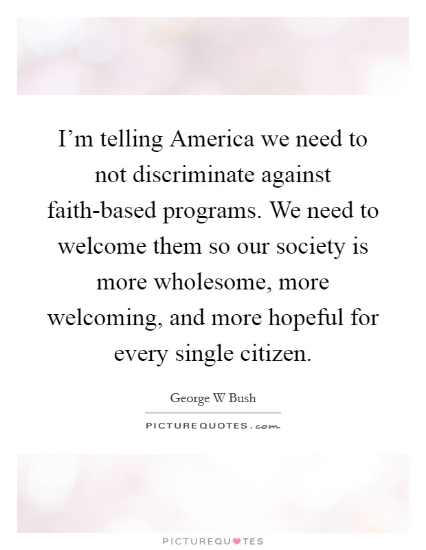 I'm telling America we need to not discriminate against faith-based programs. We need to welcome them so our society is more wholesome, more welcoming, and more hopeful for every single citizen Picture Quote #1