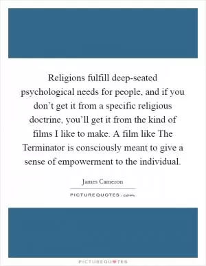 Religions fulfill deep-seated psychological needs for people, and if you don’t get it from a specific religious doctrine, you’ll get it from the kind of films I like to make. A film like The Terminator is consciously meant to give a sense of empowerment to the individual Picture Quote #1