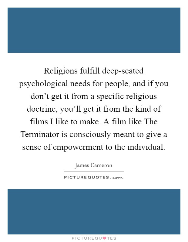 Religions fulfill deep-seated psychological needs for people, and if you don't get it from a specific religious doctrine, you'll get it from the kind of films I like to make. A film like The Terminator is consciously meant to give a sense of empowerment to the individual Picture Quote #1