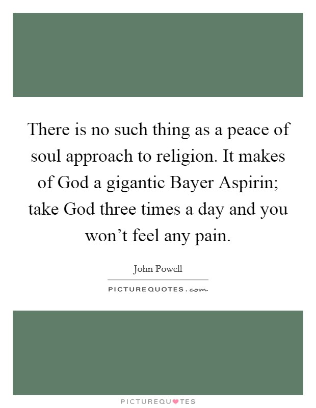 There is no such thing as a peace of soul approach to religion. It makes of God a gigantic Bayer Aspirin; take God three times a day and you won't feel any pain Picture Quote #1