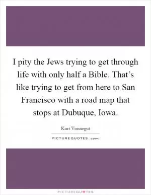 I pity the Jews trying to get through life with only half a Bible. That’s like trying to get from here to San Francisco with a road map that stops at Dubuque, Iowa Picture Quote #1
