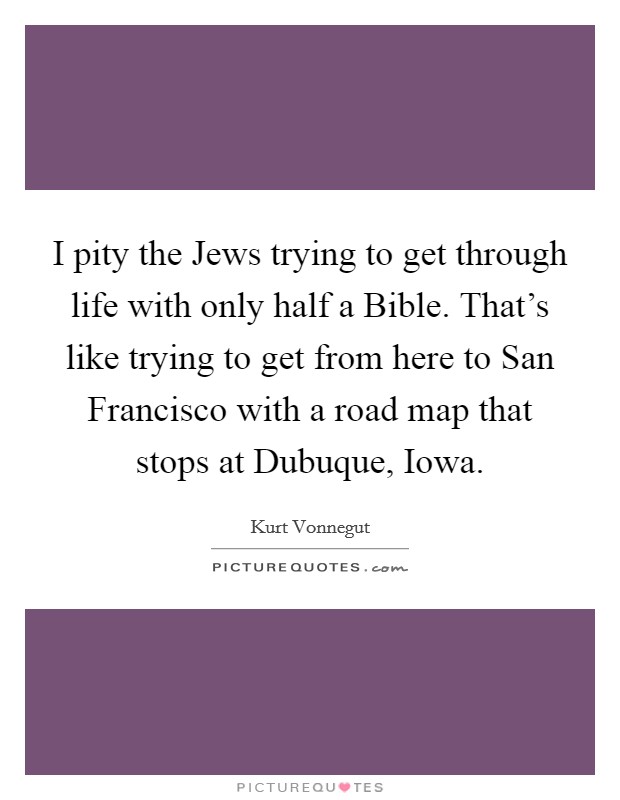 I pity the Jews trying to get through life with only half a Bible. That's like trying to get from here to San Francisco with a road map that stops at Dubuque, Iowa Picture Quote #1