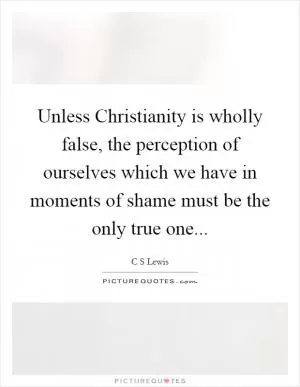 Unless Christianity is wholly false, the perception of ourselves which we have in moments of shame must be the only true one Picture Quote #1
