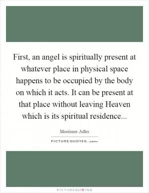 First, an angel is spiritually present at whatever place in physical space happens to be occupied by the body on which it acts. It can be present at that place without leaving Heaven which is its spiritual residence Picture Quote #1