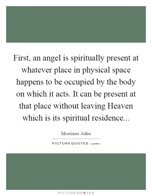 First, an angel is spiritually present at whatever place in physical space happens to be occupied by the body on which it acts. It can be present at that place without leaving Heaven which is its spiritual residence Picture Quote #1