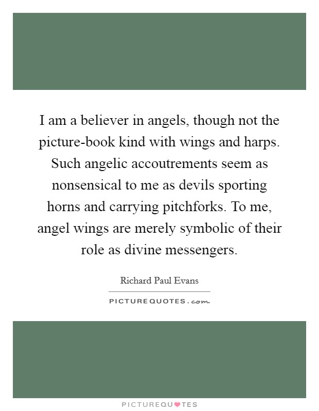 I am a believer in angels, though not the picture-book kind with wings and harps. Such angelic accoutrements seem as nonsensical to me as devils sporting horns and carrying pitchforks. To me, angel wings are merely symbolic of their role as divine messengers Picture Quote #1