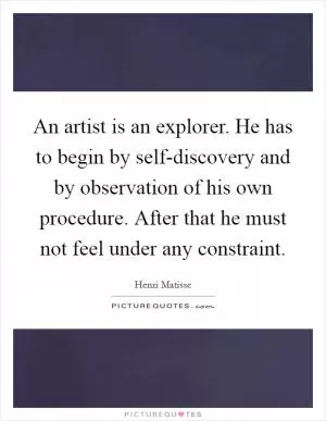 An artist is an explorer. He has to begin by self-discovery and by observation of his own procedure. After that he must not feel under any constraint Picture Quote #1