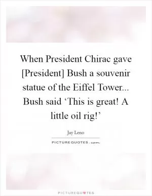 When President Chirac gave [President] Bush a souvenir statue of the Eiffel Tower... Bush said ‘This is great! A little oil rig!’ Picture Quote #1