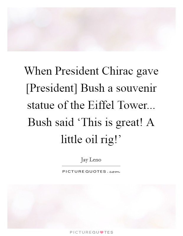 When President Chirac gave [President] Bush a souvenir statue of the Eiffel Tower... Bush said ‘This is great! A little oil rig!' Picture Quote #1