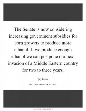 The Senate is now considering increasing government subsidies for corn growers to produce more ethanol. If we produce enough ethanol we can postpone our next invasion of a Middle Eastern country for two to three years Picture Quote #1