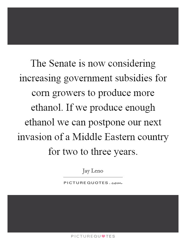 The Senate is now considering increasing government subsidies for corn growers to produce more ethanol. If we produce enough ethanol we can postpone our next invasion of a Middle Eastern country for two to three years Picture Quote #1