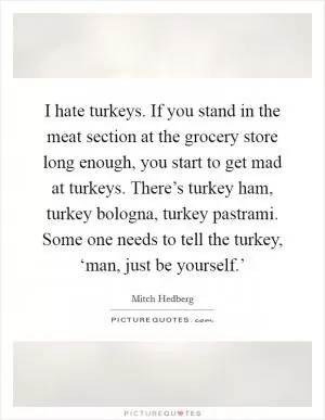 I hate turkeys. If you stand in the meat section at the grocery store long enough, you start to get mad at turkeys. There’s turkey ham, turkey bologna, turkey pastrami. Some one needs to tell the turkey, ‘man, just be yourself.’ Picture Quote #1