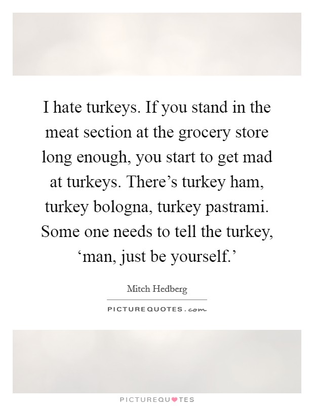I hate turkeys. If you stand in the meat section at the grocery store long enough, you start to get mad at turkeys. There's turkey ham, turkey bologna, turkey pastrami. Some one needs to tell the turkey, ‘man, just be yourself.' Picture Quote #1