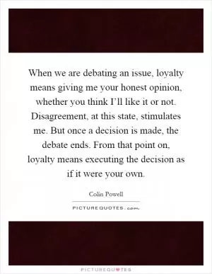 When we are debating an issue, loyalty means giving me your honest opinion, whether you think I’ll like it or not. Disagreement, at this state, stimulates me. But once a decision is made, the debate ends. From that point on, loyalty means executing the decision as if it were your own Picture Quote #1