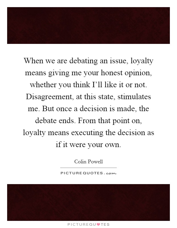 When we are debating an issue, loyalty means giving me your honest opinion, whether you think I'll like it or not. Disagreement, at this state, stimulates me. But once a decision is made, the debate ends. From that point on, loyalty means executing the decision as if it were your own Picture Quote #1