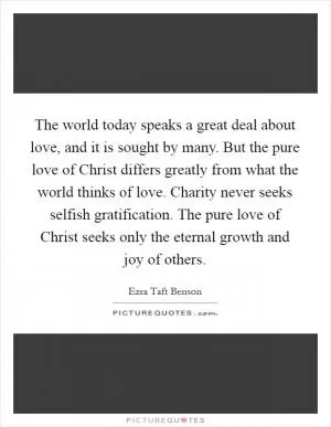 The world today speaks a great deal about love, and it is sought by many. But the pure love of Christ differs greatly from what the world thinks of love. Charity never seeks selfish gratification. The pure love of Christ seeks only the eternal growth and joy of others Picture Quote #1