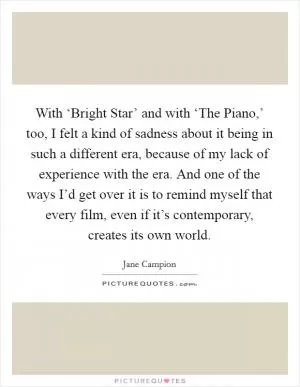 With ‘Bright Star’ and with ‘The Piano,’ too, I felt a kind of sadness about it being in such a different era, because of my lack of experience with the era. And one of the ways I’d get over it is to remind myself that every film, even if it’s contemporary, creates its own world Picture Quote #1