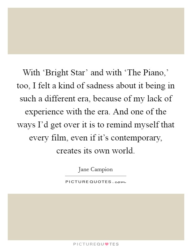 With ‘Bright Star' and with ‘The Piano,' too, I felt a kind of sadness about it being in such a different era, because of my lack of experience with the era. And one of the ways I'd get over it is to remind myself that every film, even if it's contemporary, creates its own world Picture Quote #1