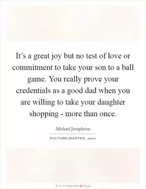 It’s a great joy but no test of love or commitment to take your son to a ball game. You really prove your credentials as a good dad when you are willing to take your daughter shopping - more than once Picture Quote #1