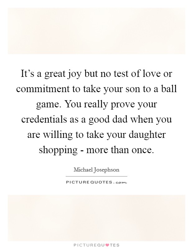 It's a great joy but no test of love or commitment to take your son to a ball game. You really prove your credentials as a good dad when you are willing to take your daughter shopping - more than once Picture Quote #1