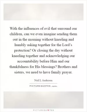 With the influences of evil that surround our children, can we even imagine sending them out in the morning without kneeling and humbly asking together for the Lord’s protection? Or closing the day without kneeling together and acknowledging our accountability before Him and our thankfulness for His blessings? Brothers and sisters, we need to have family prayer Picture Quote #1