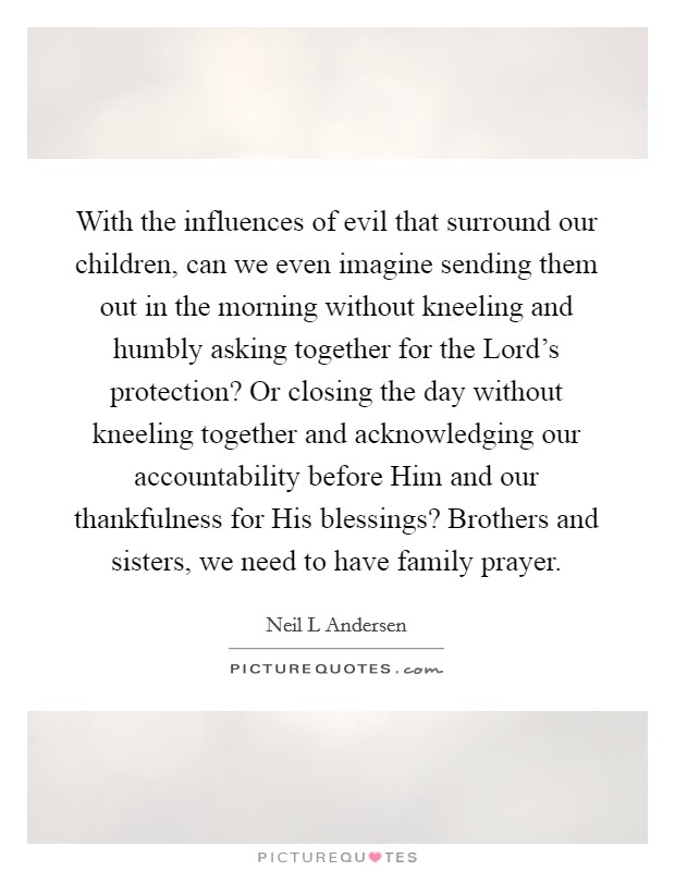 With the influences of evil that surround our children, can we even imagine sending them out in the morning without kneeling and humbly asking together for the Lord's protection? Or closing the day without kneeling together and acknowledging our accountability before Him and our thankfulness for His blessings? Brothers and sisters, we need to have family prayer Picture Quote #1