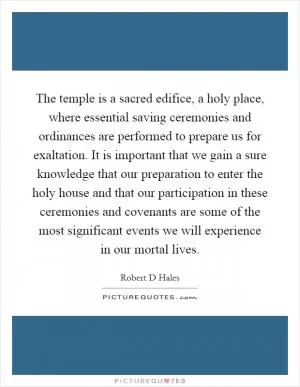 The temple is a sacred edifice, a holy place, where essential saving ceremonies and ordinances are performed to prepare us for exaltation. It is important that we gain a sure knowledge that our preparation to enter the holy house and that our participation in these ceremonies and covenants are some of the most significant events we will experience in our mortal lives Picture Quote #1
