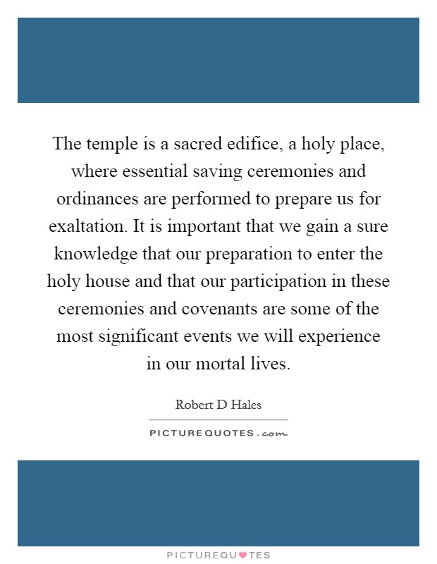The temple is a sacred edifice, a holy place, where essential saving ceremonies and ordinances are performed to prepare us for exaltation. It is important that we gain a sure knowledge that our preparation to enter the holy house and that our participation in these ceremonies and covenants are some of the most significant events we will experience in our mortal lives Picture Quote #1