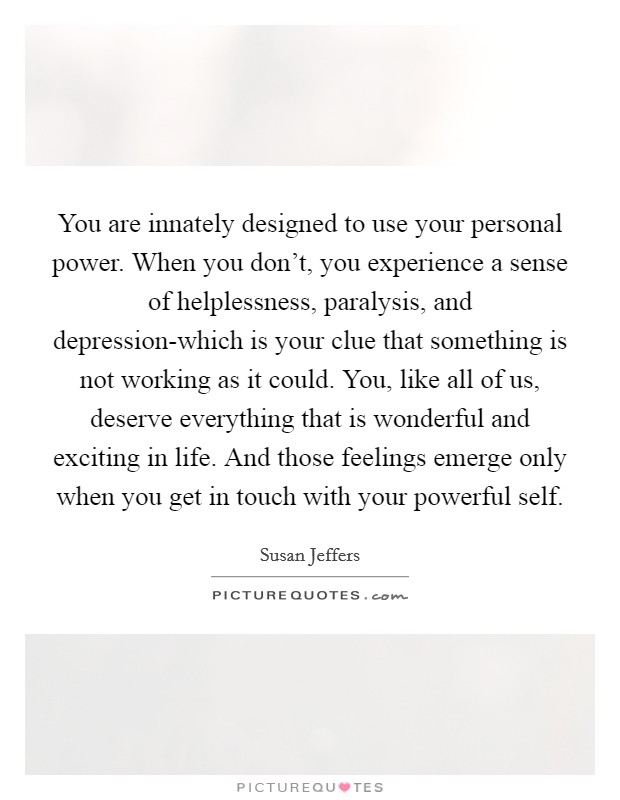 You are innately designed to use your personal power. When you don't, you experience a sense of helplessness, paralysis, and depression-which is your clue that something is not working as it could. You, like all of us, deserve everything that is wonderful and exciting in life. And those feelings emerge only when you get in touch with your powerful self Picture Quote #1