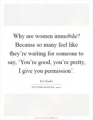 Why are women immobile? Because so many feel like they’re waiting for someone to say, ‘You’re good, you’re pretty, I give you permission’ Picture Quote #1