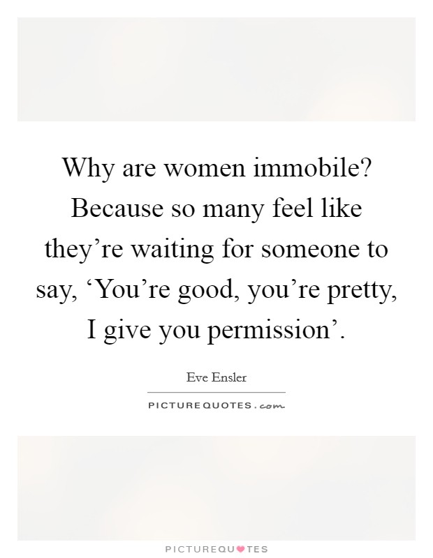 Why are women immobile? Because so many feel like they're waiting for someone to say, ‘You're good, you're pretty, I give you permission' Picture Quote #1