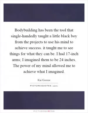 Bodybuilding has been the tool that single-handedly taught a little black boy from the projects to use his mind to achieve success. it taught me to see things for what they can be. I had 17-inch arms; I imagined them to be 24 inches. The power of my mind allowed me to achieve what I imagined Picture Quote #1