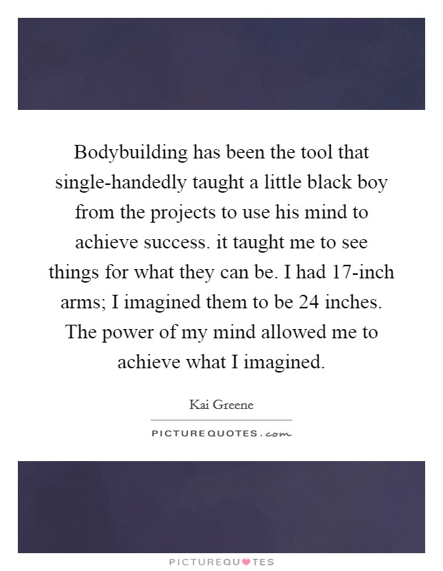 Bodybuilding has been the tool that single-handedly taught a little black boy from the projects to use his mind to achieve success. it taught me to see things for what they can be. I had 17-inch arms; I imagined them to be 24 inches. The power of my mind allowed me to achieve what I imagined Picture Quote #1