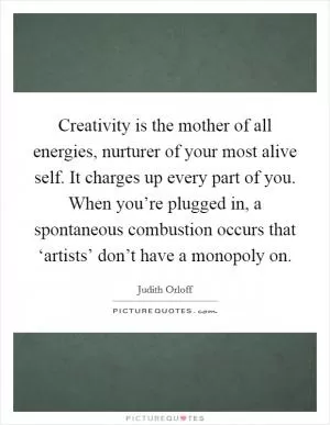 Creativity is the mother of all energies, nurturer of your most alive self. It charges up every part of you. When you’re plugged in, a spontaneous combustion occurs that ‘artists’ don’t have a monopoly on Picture Quote #1