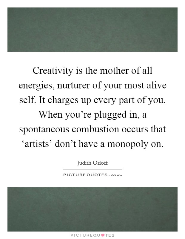 Creativity is the mother of all energies, nurturer of your most alive self. It charges up every part of you. When you're plugged in, a spontaneous combustion occurs that ‘artists' don't have a monopoly on Picture Quote #1