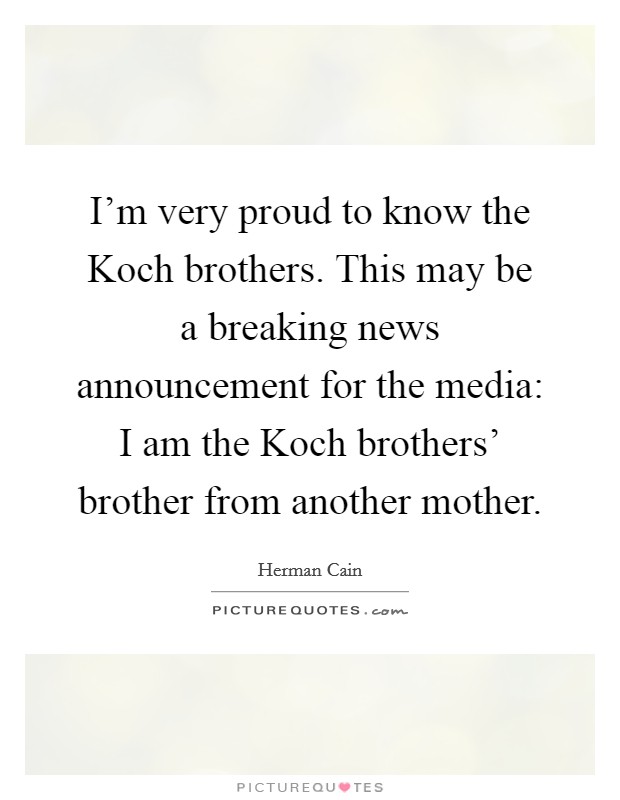 I'm very proud to know the Koch brothers. This may be a breaking news announcement for the media: I am the Koch brothers' brother from another mother Picture Quote #1