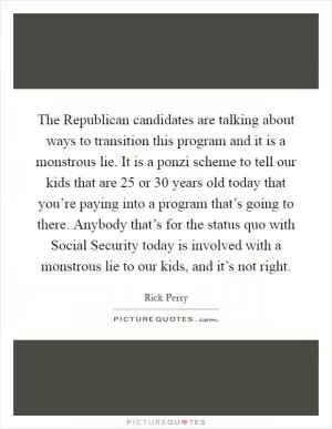 The Republican candidates are talking about ways to transition this program and it is a monstrous lie. It is a ponzi scheme to tell our kids that are 25 or 30 years old today that you’re paying into a program that’s going to there. Anybody that’s for the status quo with Social Security today is involved with a monstrous lie to our kids, and it’s not right Picture Quote #1
