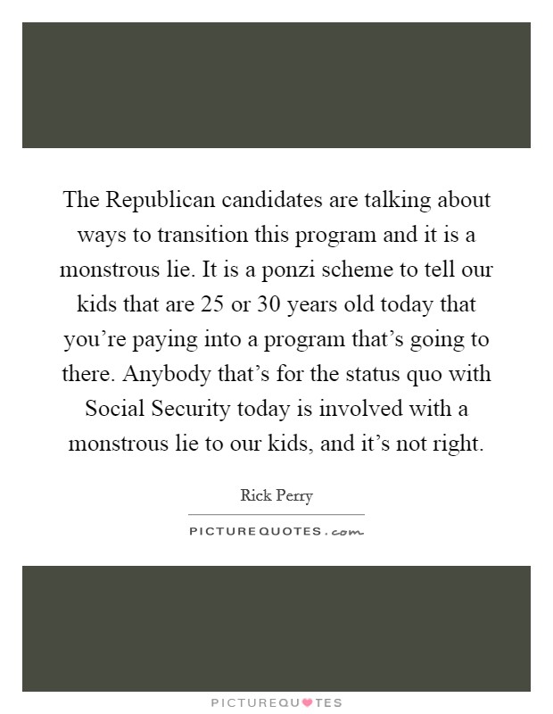 The Republican candidates are talking about ways to transition this program and it is a monstrous lie. It is a ponzi scheme to tell our kids that are 25 or 30 years old today that you're paying into a program that's going to there. Anybody that's for the status quo with Social Security today is involved with a monstrous lie to our kids, and it's not right Picture Quote #1