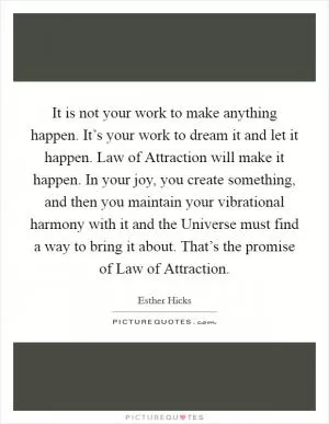 It is not your work to make anything happen. It’s your work to dream it and let it happen. Law of Attraction will make it happen. In your joy, you create something, and then you maintain your vibrational harmony with it and the Universe must find a way to bring it about. That’s the promise of Law of Attraction Picture Quote #1