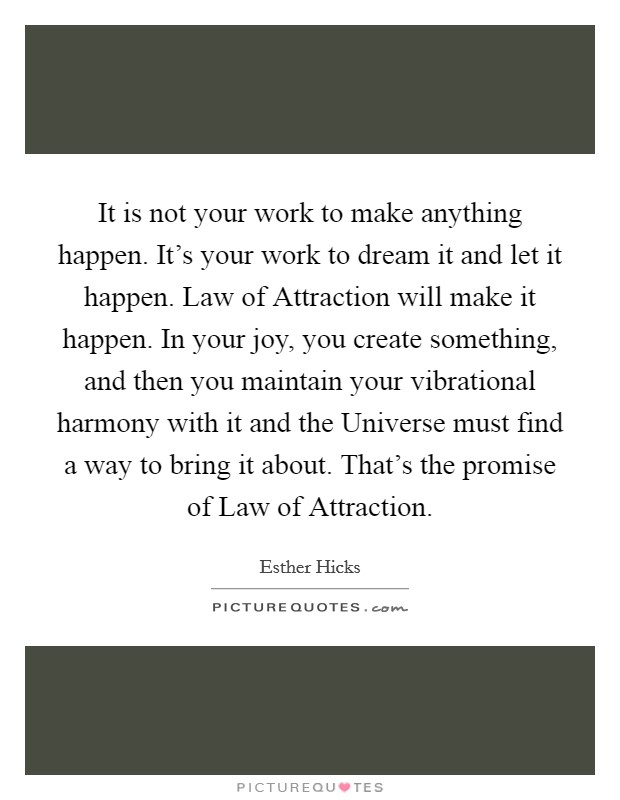 It is not your work to make anything happen. It's your work to dream it and let it happen. Law of Attraction will make it happen. In your joy, you create something, and then you maintain your vibrational harmony with it and the Universe must find a way to bring it about. That's the promise of Law of Attraction Picture Quote #1