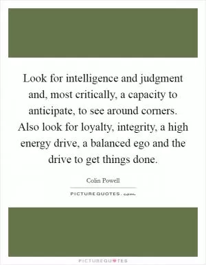 Look for intelligence and judgment and, most critically, a capacity to anticipate, to see around corners. Also look for loyalty, integrity, a high energy drive, a balanced ego and the drive to get things done Picture Quote #1